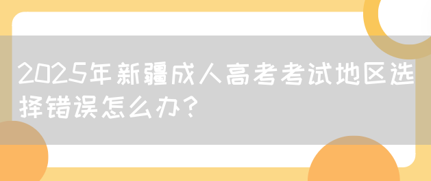 2025年新疆成人高考考试地区选择错误怎么办？